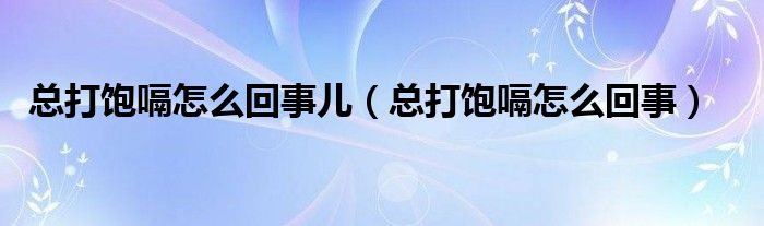 总打饱嗝怎么回事儿（总打饱嗝怎么回事）