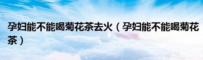 孕妇能不能喝菊花茶去火（孕妇能不能喝菊花茶）