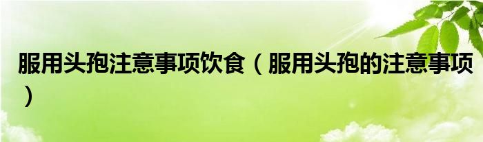 服用头孢注意事项饮食（服用头孢的注意事项）