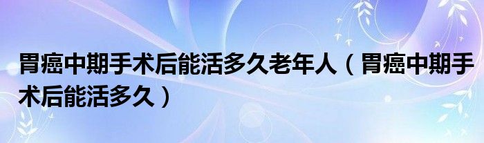 胃癌中期手术后能活多久老年人（胃癌中期手术后能活多久）