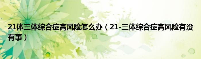 21体三体综合症高风险怎么办（21-三体综合症高风险有没有事）