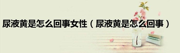 尿液黄是怎么回事女性（尿液黄是怎么回事）
