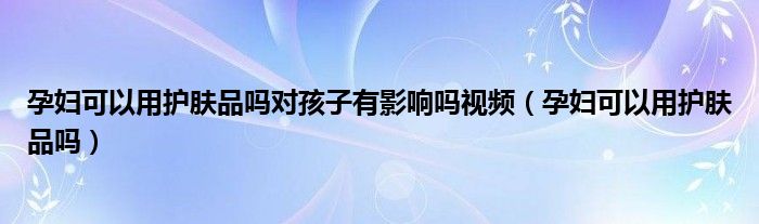 孕妇可以用护肤品吗对孩子有影响吗视频（孕妇可以用护肤品吗）