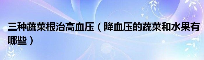 三种蔬菜根治高血压（降血压的蔬菜和水果有哪些）