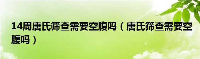 14周唐氏筛查需要空腹吗（唐氏筛查需要空腹吗）