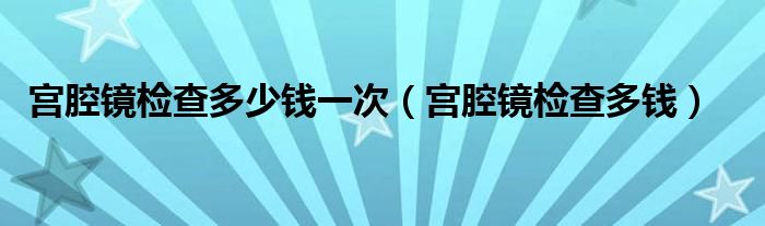 宫腔镜检查多少钱一次（宫腔镜检查多钱）