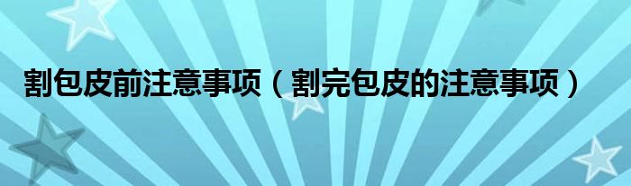 割包皮前注意事项（割完包皮的注意事项）