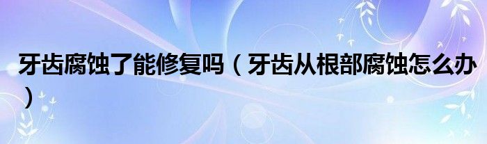 牙齿腐蚀了能修复吗（牙齿从根部腐蚀怎么办）