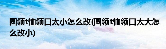 圆领t恤领口太小怎么改(圆领t恤领口太大怎么改小)