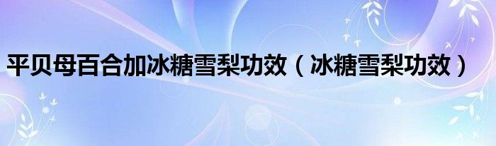 平贝母百合加冰糖雪梨功效（冰糖雪梨功效）