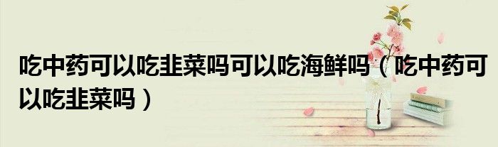 吃中药可以吃韭菜吗可以吃海鲜吗（吃中药可以吃韭菜吗）