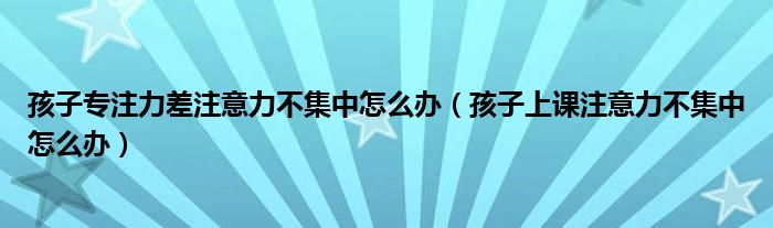 孩子专注力差注意力不集中怎么办（孩子上课注意力不集中怎么办）