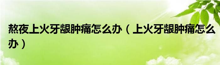 熬夜上火牙龈肿痛怎么办（上火牙龈肿痛怎么办）