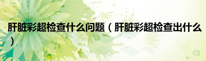 肝脏彩超检查什么问题（肝脏彩超检查出什么）