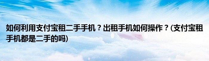 如何利用支付宝租二手手机？出租手机如何操作？(支付宝租手机都是二手的吗)