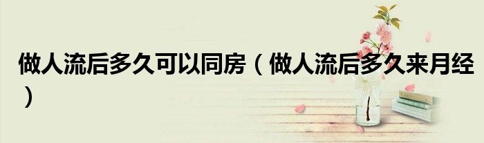 做人流后多久可以同房（做人流后多久来月经）