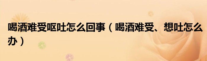 喝酒难受呕吐怎么回事（喝酒难受、想吐怎么办）