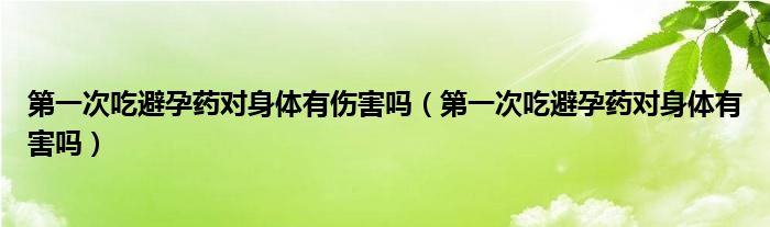 第一次吃避孕药对身体有伤害吗（第一次吃避孕药对身体有害吗）