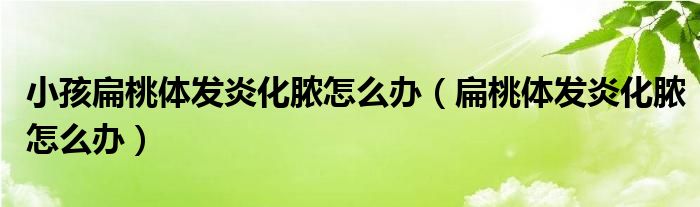 小孩扁桃体发炎化脓怎么办（扁桃体发炎化脓怎么办）