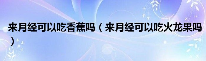 来月经可以吃香蕉吗（来月经可以吃火龙果吗）