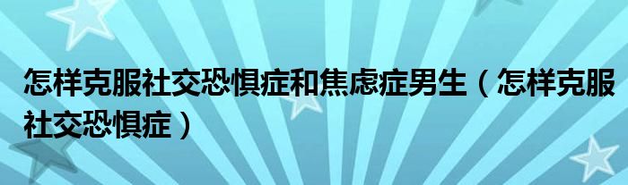 怎样克服社交恐惧症和焦虑症男生（怎样克服社交恐惧症）