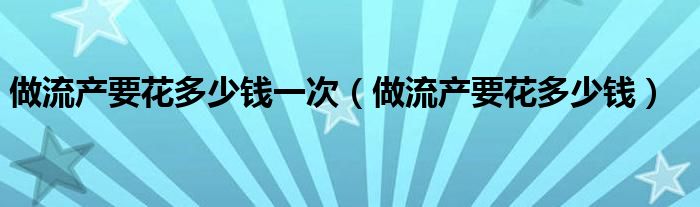 做流产要花多少钱一次（做流产要花多少钱）