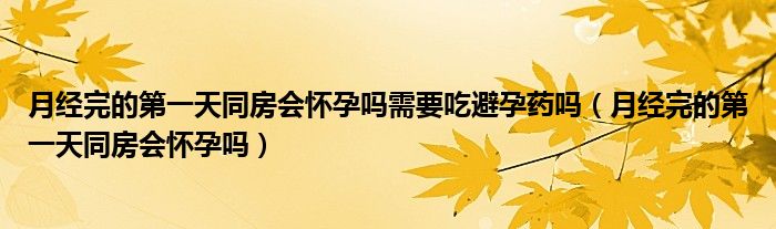 月经完的第一天同房会怀孕吗需要吃避孕药吗（月经完的第一天同房会怀孕吗）