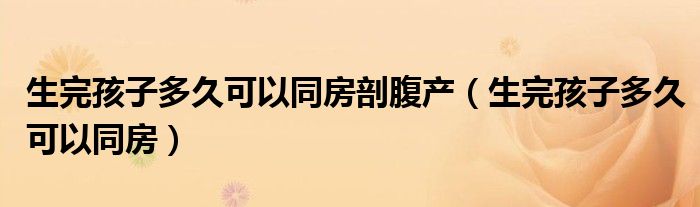 生完孩子多久可以同房剖腹产（生完孩子多久可以同房）