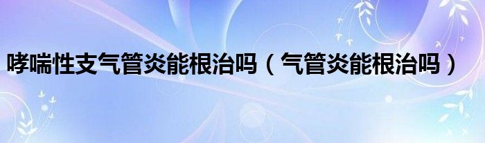 哮喘性支气管炎能根治吗（气管炎能根治吗）