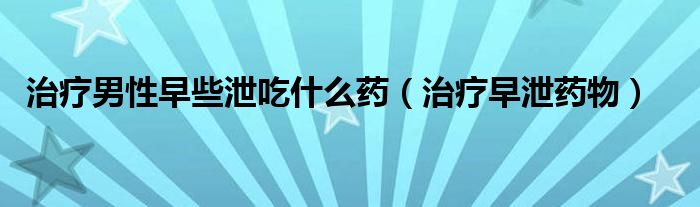 治疗男性早些泄吃什么药（治疗早泄药物）