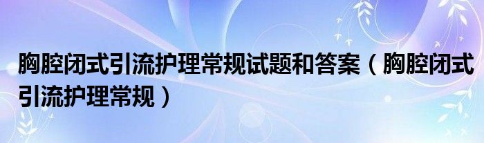 胸腔闭式引流护理常规试题和答案（胸腔闭式引流护理常规）