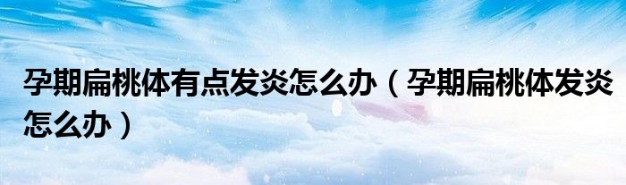 孕期扁桃体有点发炎怎么办（孕期扁桃体发炎怎么办）