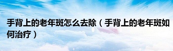 手背上的老年斑怎么去除（手背上的老年斑如何治疗）