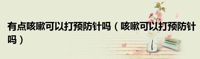 有点咳嗽可以打预防针吗（咳嗽可以打预防针吗）