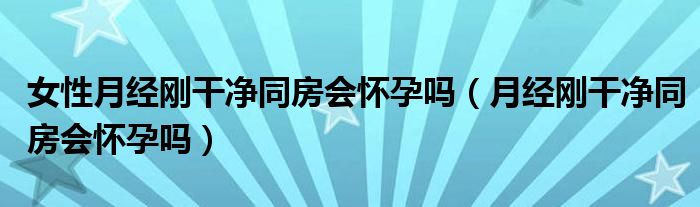 女性月经刚干净同房会怀孕吗（月经刚干净同房会怀孕吗）