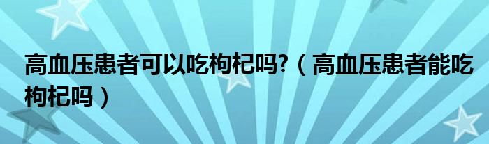 高血压患者可以吃枸杞吗?（高血压患者能吃枸杞吗）