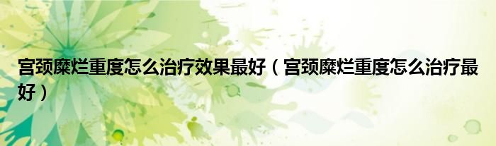 宫颈糜烂重度怎么治疗效果最好（宫颈糜烂重度怎么治疗最好）