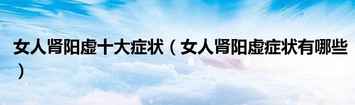 女人肾阳虚十大症状（女人肾阳虚症状有哪些）