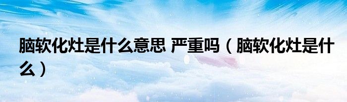 脑软化灶是什么意思 严重吗（脑软化灶是什么）