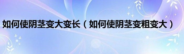 如何使阴茎变大变长（如何使阴茎变粗变大）