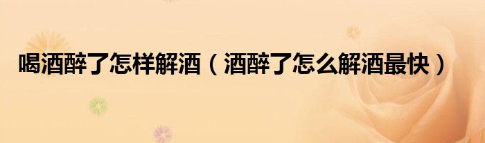 喝酒醉了怎样解酒（酒醉了怎么解酒最快）
