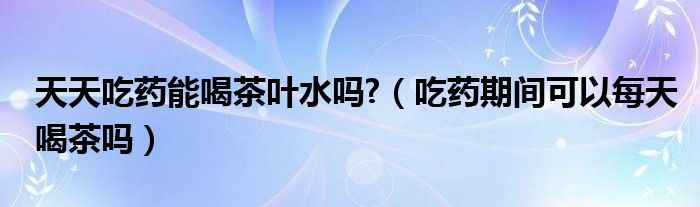 天天吃药能喝茶叶水吗?（吃药期间可以每天喝茶吗）