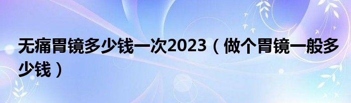 无痛胃镜多少钱一次2023（做个胃镜一般多少钱）
