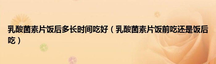 乳酸菌素片饭后多长时间吃好（乳酸菌素片饭前吃还是饭后吃）