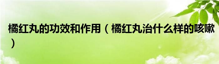 橘红丸的功效和作用（橘红丸治什么样的咳嗽）