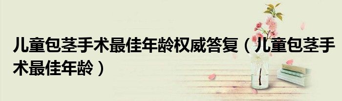 儿童包茎手术最佳年龄权威答复（儿童包茎手术最佳年龄）