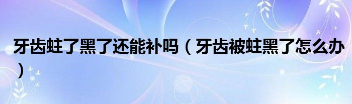牙齿蛀了黑了还能补吗（牙齿被蛀黑了怎么办）