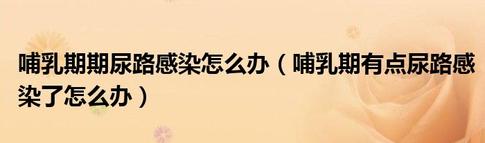 哺乳期期尿路感染怎么办（哺乳期有点尿路感染了怎么办）