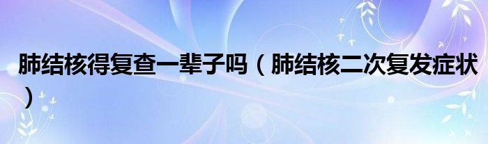 肺结核得复查一辈子吗（肺结核二次复发症状）