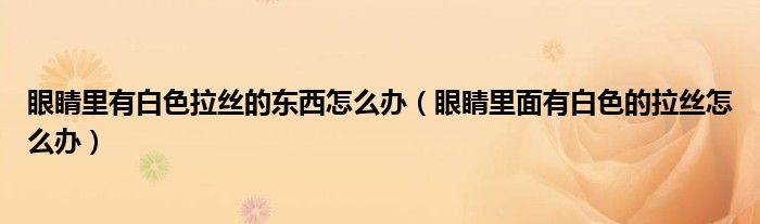 眼睛里有白色拉丝的东西怎么办（眼睛里面有白色的拉丝怎么办）